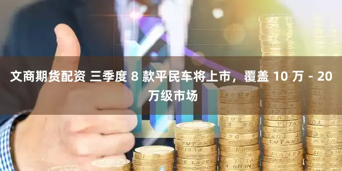 文商期货配资 三季度 8 款平民车将上市，覆盖 10 万 - 20 万级市场
