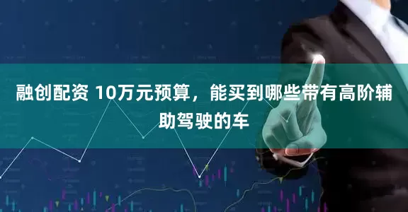 融创配资 10万元预算，能买到哪些带有高阶辅助驾驶的车