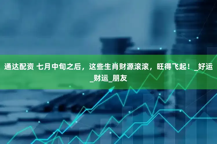 通达配资 七月中旬之后，这些生肖财源滚滚，旺得飞起！_好运_财运_朋友