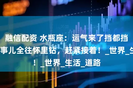 融信配资 水瓶座：运气来了挡都挡不住，好事儿全往怀里钻，赶紧接着！_世界_生活_道路
