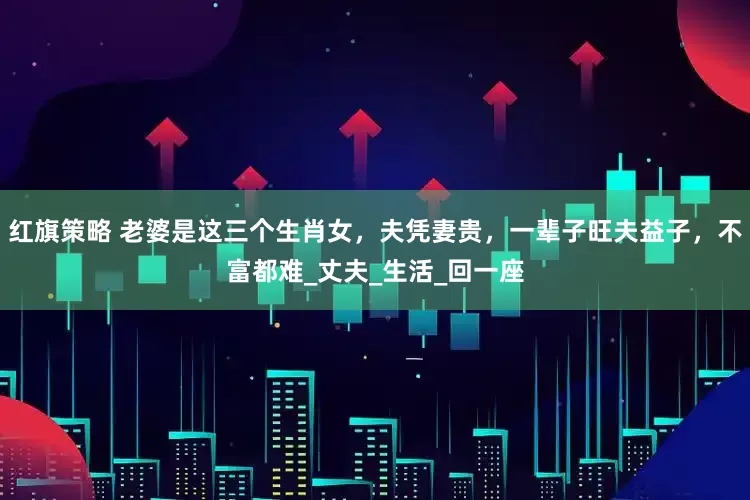 红旗策略 老婆是这三个生肖女，夫凭妻贵，一辈子旺夫益子，不富都难_丈夫_生活_回一座