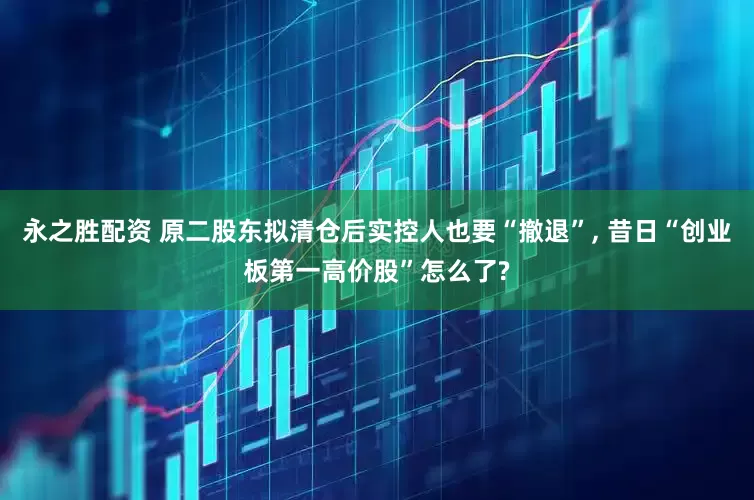 永之胜配资 原二股东拟清仓后实控人也要“撤退”, 昔日“创业板第一高价股”怎么了?