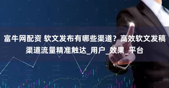 富牛网配资 软文发布有哪些渠道？高效软文发稿渠道流量精准触达_用户_效果_平台