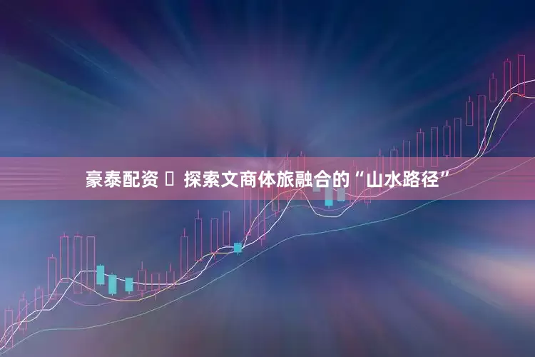 豪泰配资 ​探索文商体旅融合的“山水路径”
