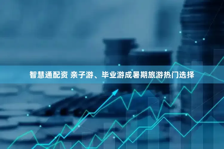 智慧通配资 亲子游、毕业游成暑期旅游热门选择
