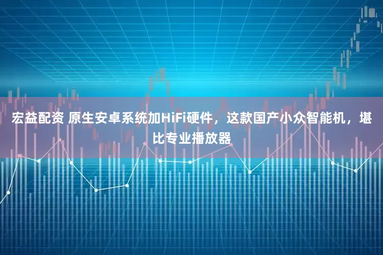 宏益配资 原生安卓系统加HiFi硬件，这款国产小众智能机，堪比专业播放器