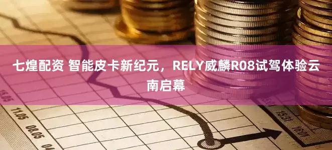 七煌配资 智能皮卡新纪元，RELY威麟R08试驾体验云南启幕