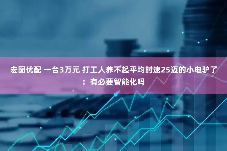 宏图优配 一台3万元 打工人养不起平均时速25迈的小电驴了：有必要智能化吗