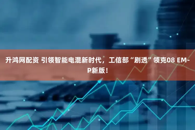 升鸿网配资 引领智能电混新时代，工信部“剧透”领克08 EM-P新版！