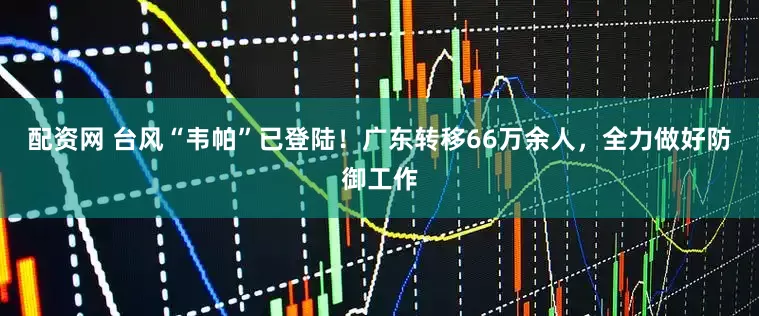 配资网 台风“韦帕”已登陆！广东转移66万余人，全力做好防御工作