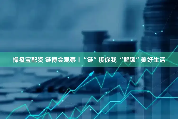 操盘宝配资 链博会观察丨“链”接你我 “解锁”美好生活