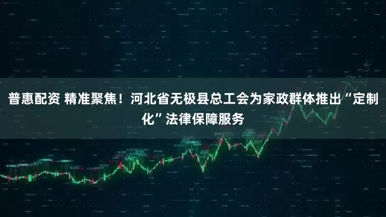 普惠配资 精准聚焦！河北省无极县总工会为家政群体推出“定制化”法律保障服务