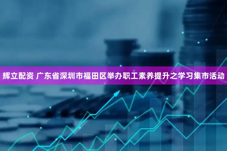 辉立配资 广东省深圳市福田区举办职工素养提升之学习集市活动