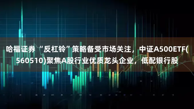 哈福证券 “反杠铃”策略备受市场关注，中证A500ETF(560510)聚焦A股行业优质龙头企业，低配银行股