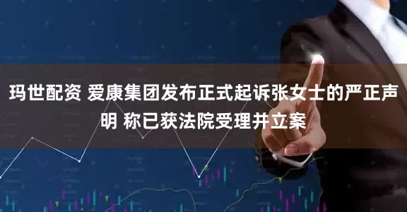 玛世配资 爱康集团发布正式起诉张女士的严正声明 称已获法院受理并立案