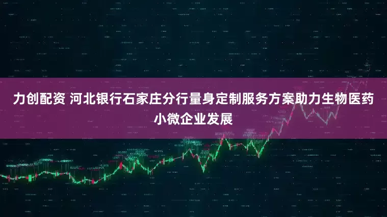 力创配资 河北银行石家庄分行量身定制服务方案助力生物医药小微企业发展