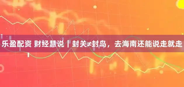 乐盈配资 财经慧说｜封关≠封岛，去海南还能说走就走