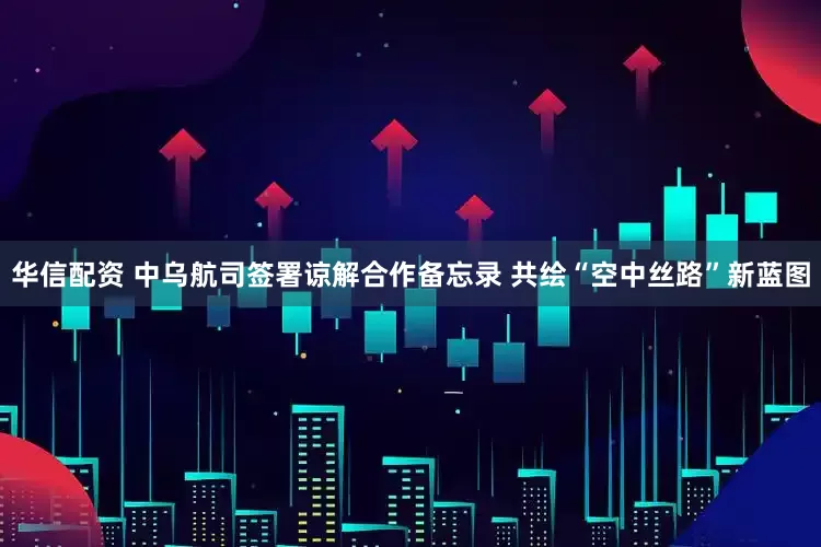 华信配资 中乌航司签署谅解合作备忘录 共绘“空中丝路”新蓝图