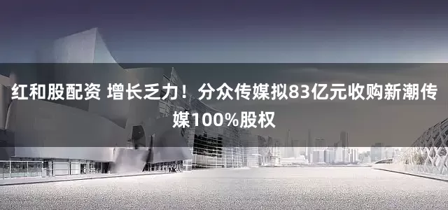 红和股配资 增长乏力！分众传媒拟83亿元收购新潮传媒100%股权