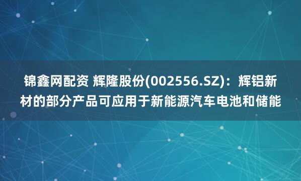 锦鑫网配资 辉隆股份(002556.SZ)：辉铝新材的部分产品可应用于新能源汽车电池和储能