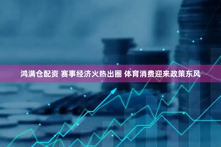 鸿满仓配资 赛事经济火热出圈 体育消费迎来政策东风