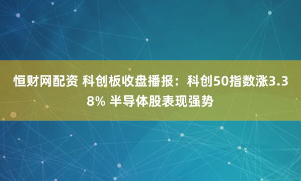 恒财网配资 科创板收盘播报：科创50指数涨3.38% 半导体股表现强势