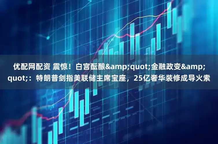 优配网配资 震惊！白宫酝酿&quot;金融政变&quot;：特朗普剑指美联储主席宝座，25亿奢华装修成导火索