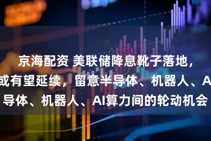 京海配资 美联储降息靴子落地,科技成长风格或有望延续,留意半导体、机器人、AI算力间的轮动机会