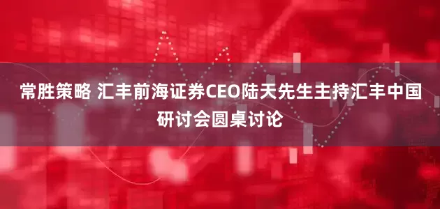 常胜策略 汇丰前海证券CEO陆天先生主持汇丰中国研讨会圆桌讨论
