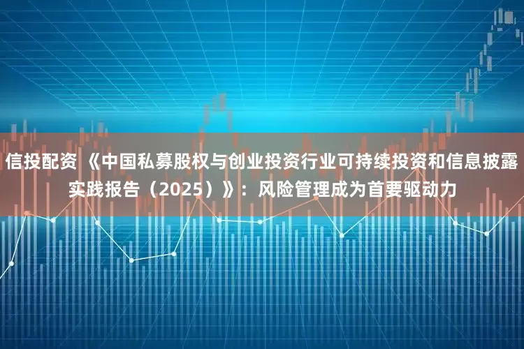 信投配资 《中国私募股权与创业投资行业可持续投资和信息披露实践报告（2025）》：风险管理成为首要驱动力