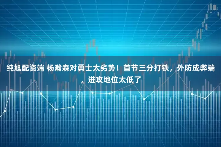 纯旭配资端 杨瀚森对勇士太劣势!首节三分打铁,外防成弊端,进攻地位太低了