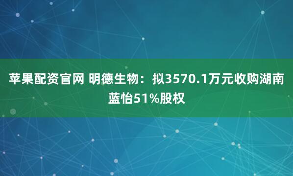 苹果配资官网 明德生物：拟3570.1万元收购湖南蓝怡51%股权
