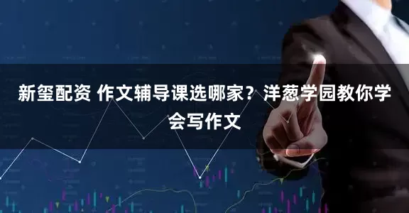 新玺配资 作文辅导课选哪家？洋葱学园教你学会写作文