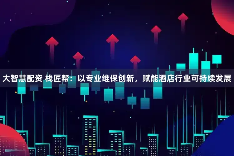 大智慧配资 栈匠帮：以专业维保创新，赋能酒店行业可持续发展